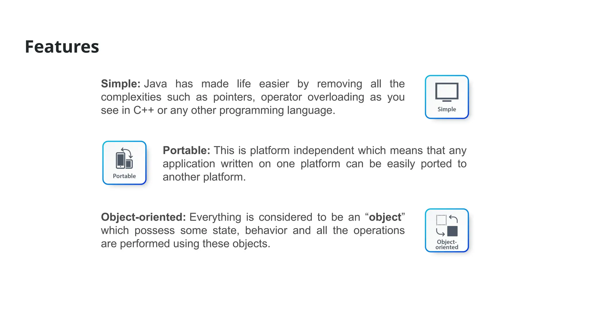Features
Simple: Java has made life easier by removing all the
complexities such as pointers, operator overloading as you
see in C++ or any other programming language.
Portable: This is platform independent which means that any
application written on one platform can be easily ported to
another platform.
Object-oriented: Everything is considered to be an “object”
which possess some state, behavior and all the operations
are performed using these objects.
 