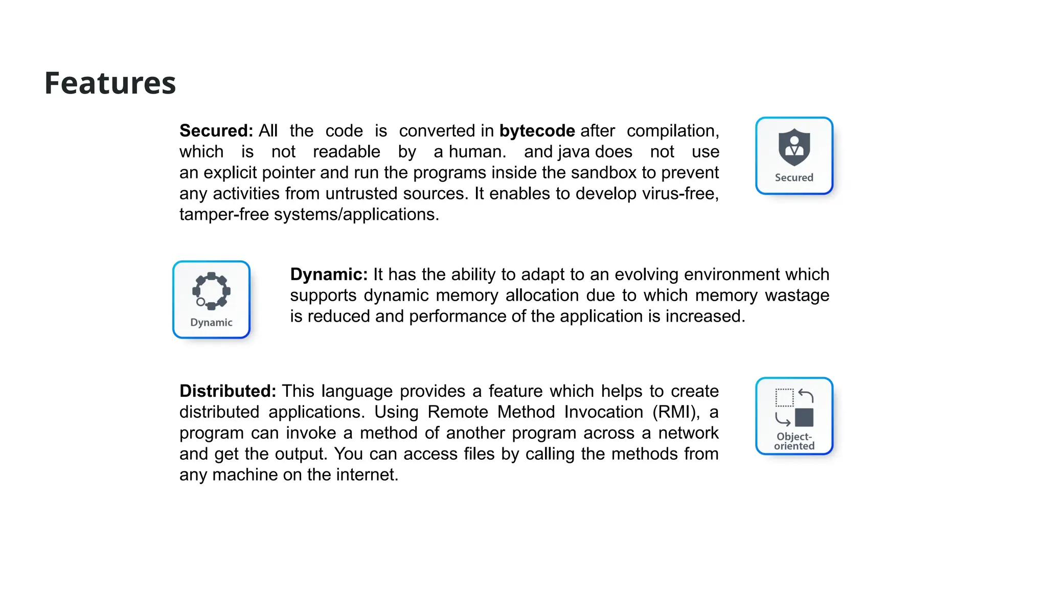 Features
Secured: All the code is converted in bytecode after compilation,
which is not readable by a human. and java does not use
an explicit pointer and run the programs inside the sandbox to prevent
any activities from untrusted sources. It enables to develop virus-free,
tamper-free systems/applications.
Dynamic: It has the ability to adapt to an evolving environment which
supports dynamic memory allocation due to which memory wastage
is reduced and performance of the application is increased.
Distributed: This language provides a feature which helps to create
distributed applications. Using Remote Method Invocation (RMI), a
program can invoke a method of another program across a network
and get the output. You can access files by calling the methods from
any machine on the internet.
 
