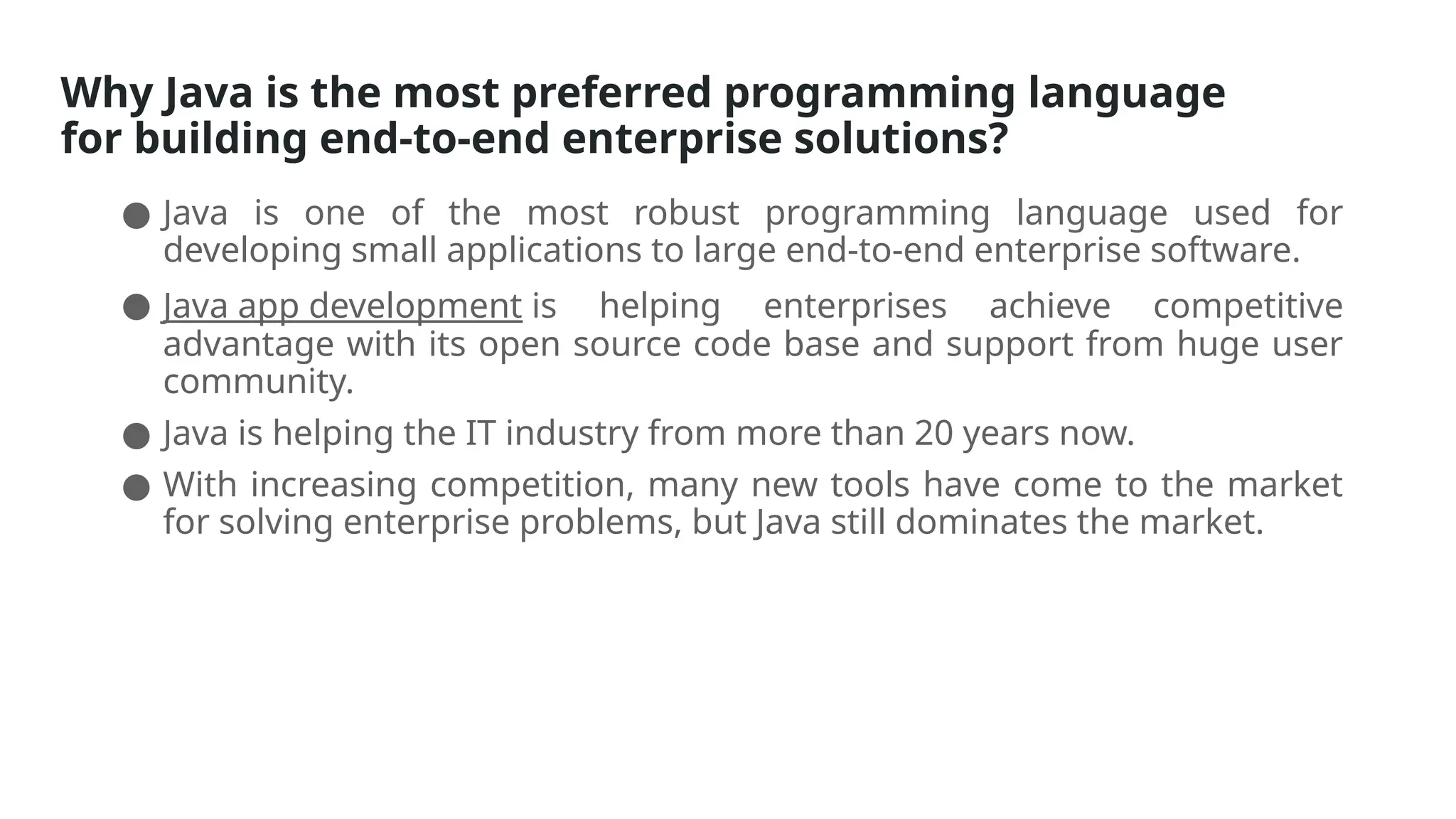 Why Java is the most preferred programming language
for building end-to-end enterprise solutions?
● Java is one of the most robust programming language used for
developing small applications to large end-to-end enterprise software.
● Java app development is helping enterprises achieve competitive
advantage with its open source code base and support from huge user
community.
● Java is helping the IT industry from more than 20 years now.
● With increasing competition, many new tools have come to the market
for solving enterprise problems, but Java still dominates the market.
 