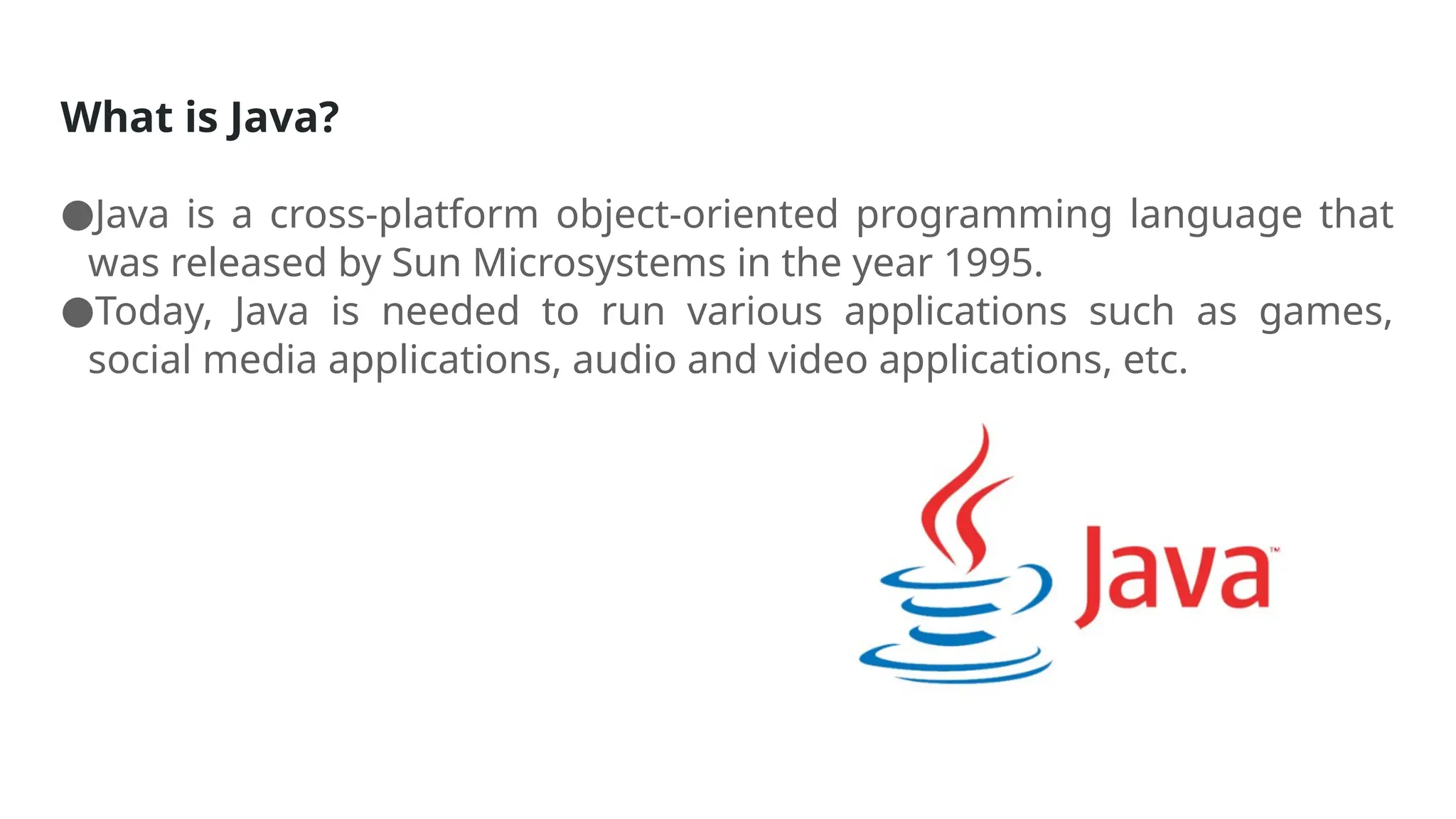 What is Java?
●Java is a cross-platform object-oriented programming language that
was released by Sun Microsystems in the year 1995.
●Today, Java is needed to run various applications such as games,
social media applications, audio and video applications, etc.
 
