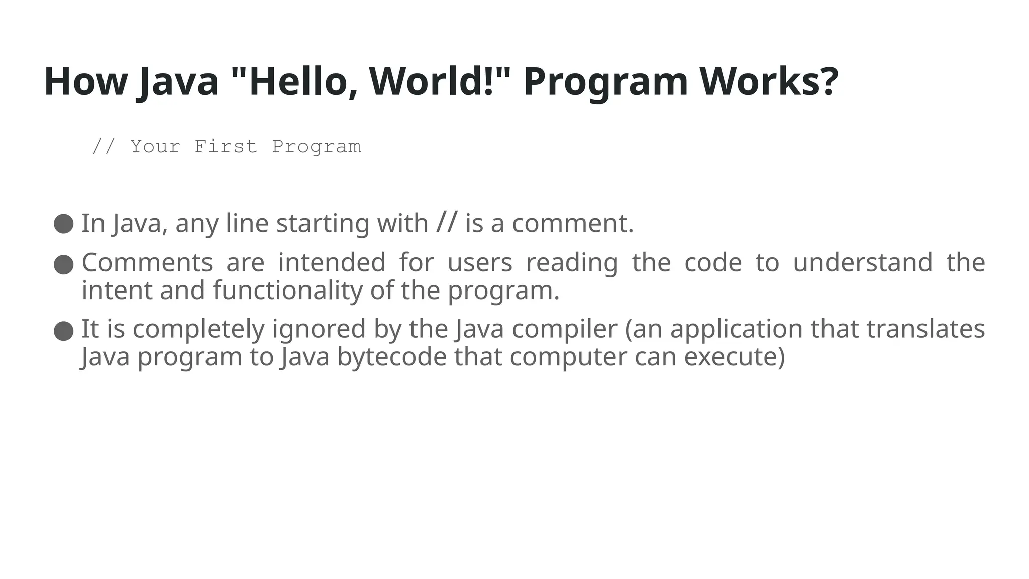 How Java "Hello, World!" Program Works?
// Your First Program
● In Java, any line starting with // is a comment.
● Comments are intended for users reading the code to understand the
intent and functionality of the program.
● It is completely ignored by the Java compiler (an application that translates
Java program to Java bytecode that computer can execute)
 