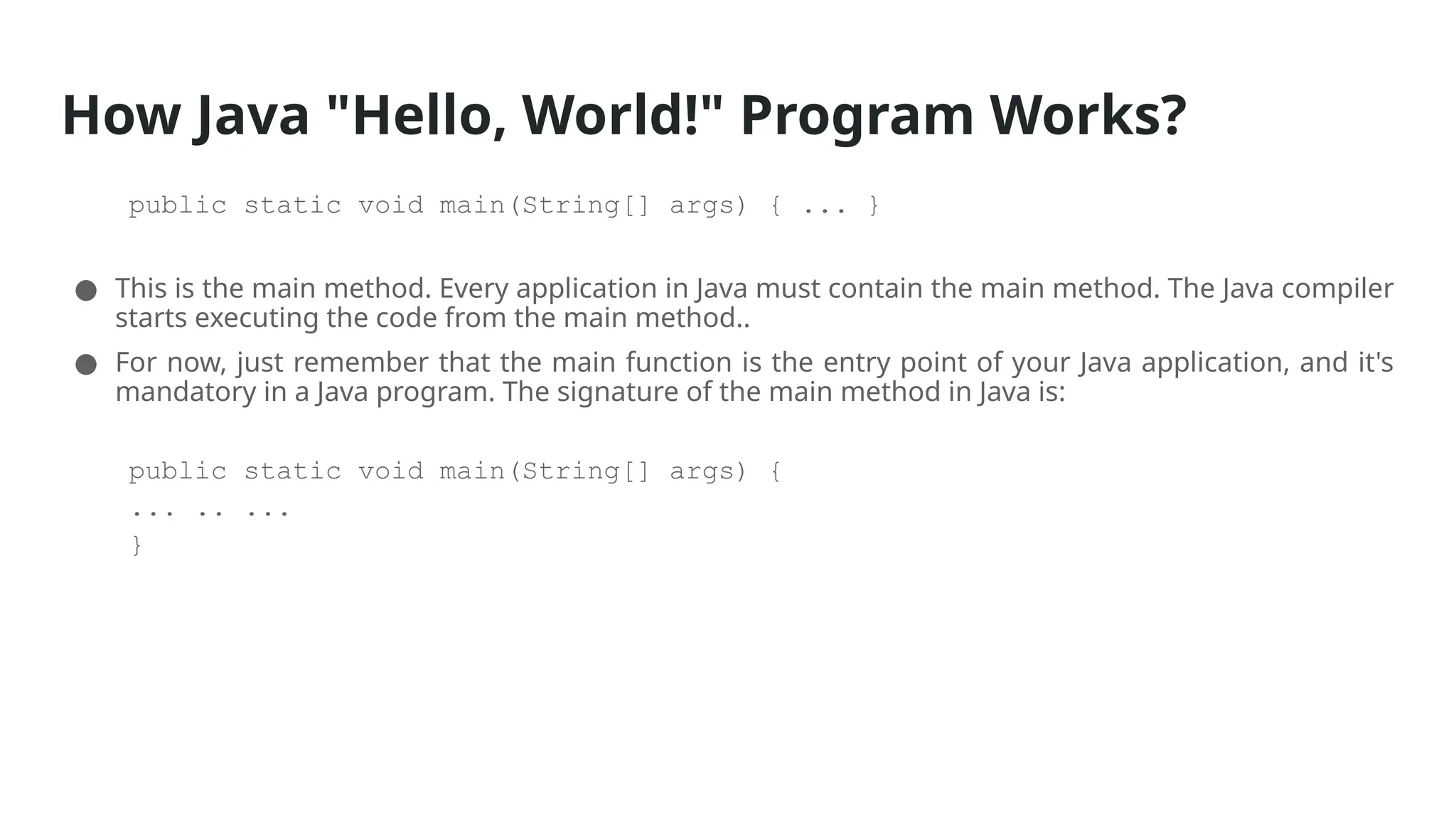 How Java "Hello, World!" Program Works?
public static void main(String[] args) { ... }
● This is the main method. Every application in Java must contain the main method. The Java compiler
starts executing the code from the main method..
● For now, just remember that the main function is the entry point of your Java application, and it's
mandatory in a Java program. The signature of the main method in Java is:
public static void main(String[] args) {
... .. ...
}
 