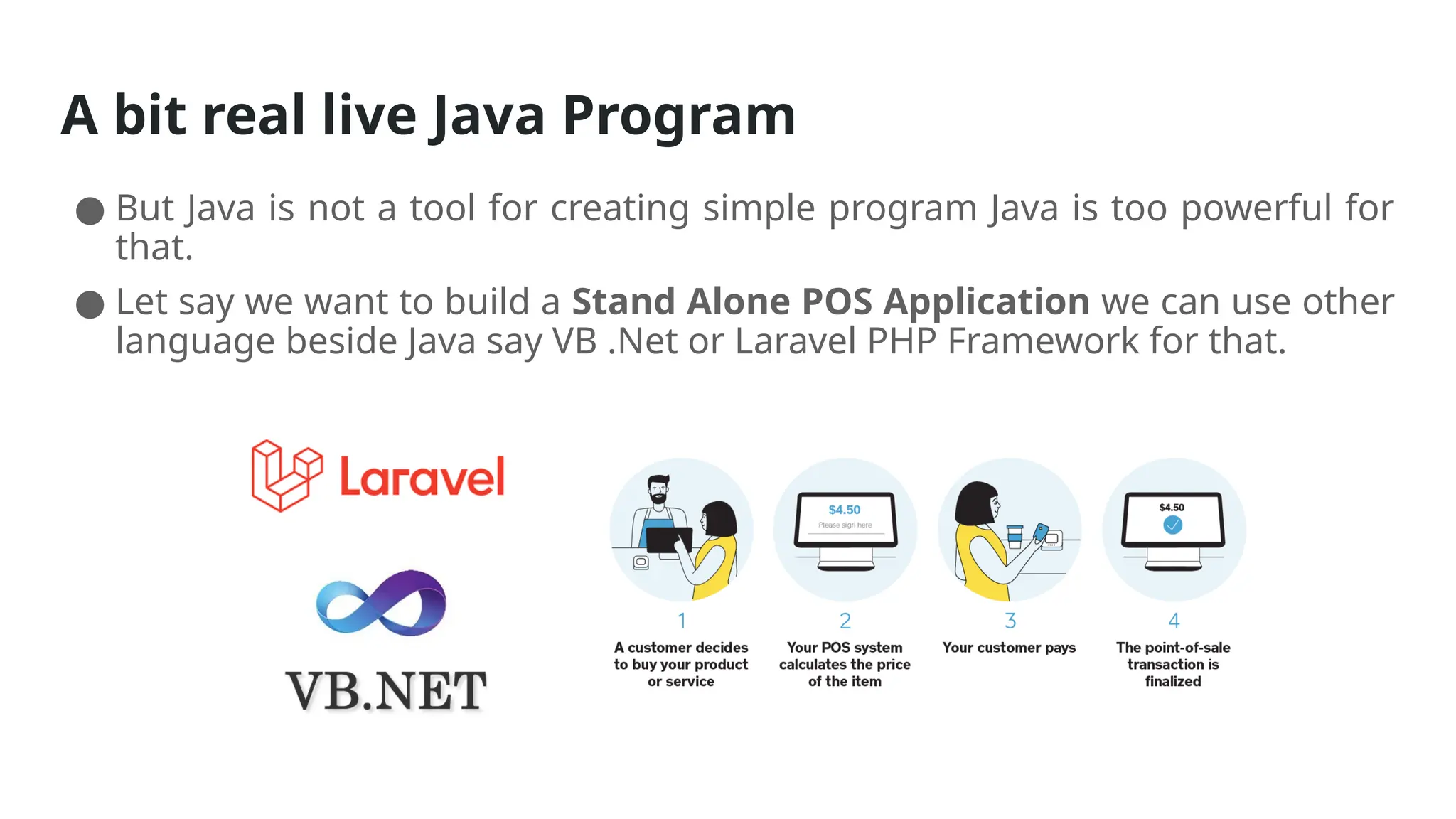 A bit real live Java Program
● But Java is not a tool for creating simple program Java is too powerful for
that.
● Let say we want to build a Stand Alone POS Application we can use other
language beside Java say VB .Net or Laravel PHP Framework for that.
 