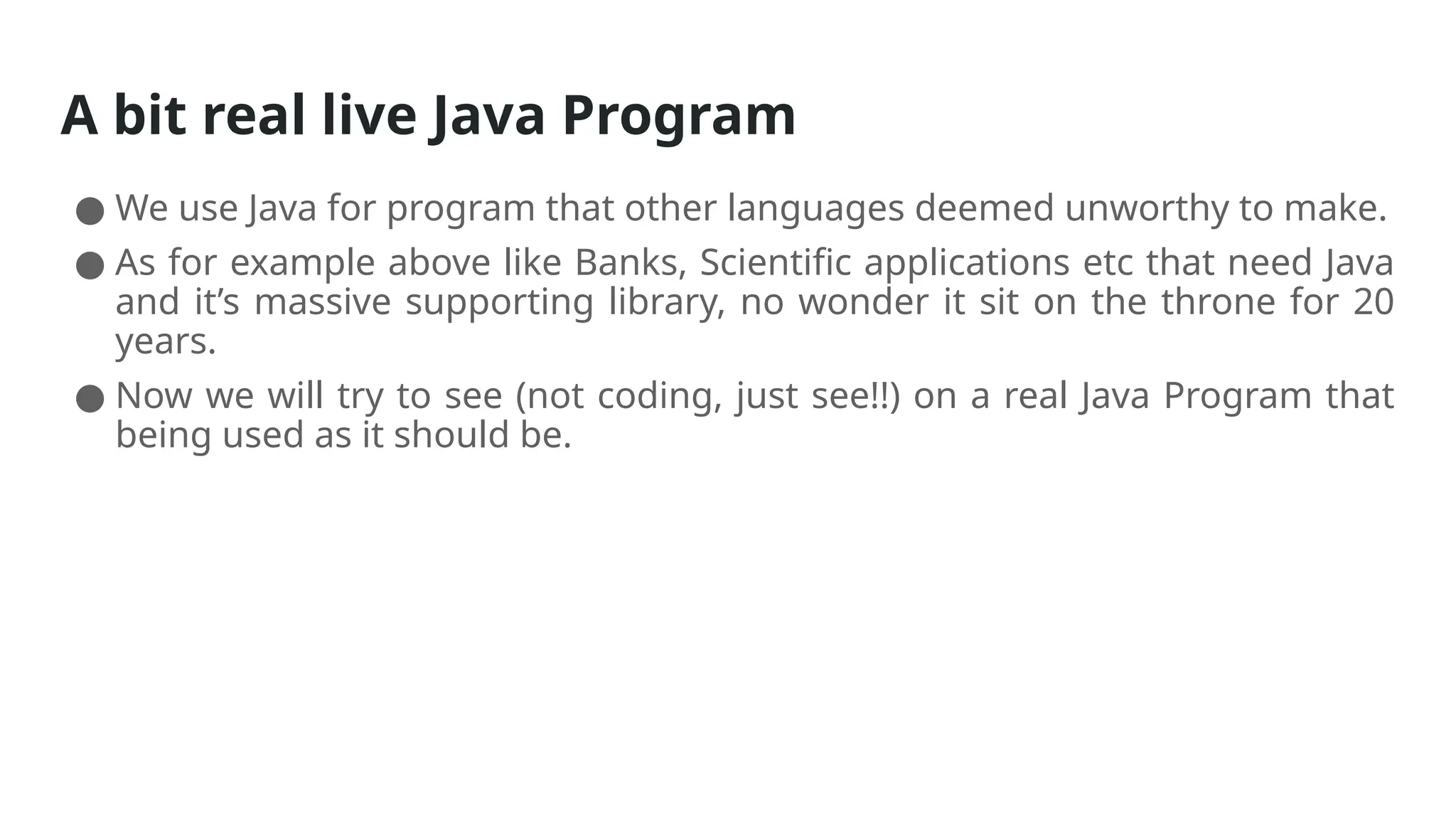 A bit real live Java Program
● We use Java for program that other languages deemed unworthy to make.
● As for example above like Banks, Scientific applications etc that need Java
and it’s massive supporting library, no wonder it sit on the throne for 20
years.
● Now we will try to see (not coding, just see!!) on a real Java Program that
being used as it should be.
 