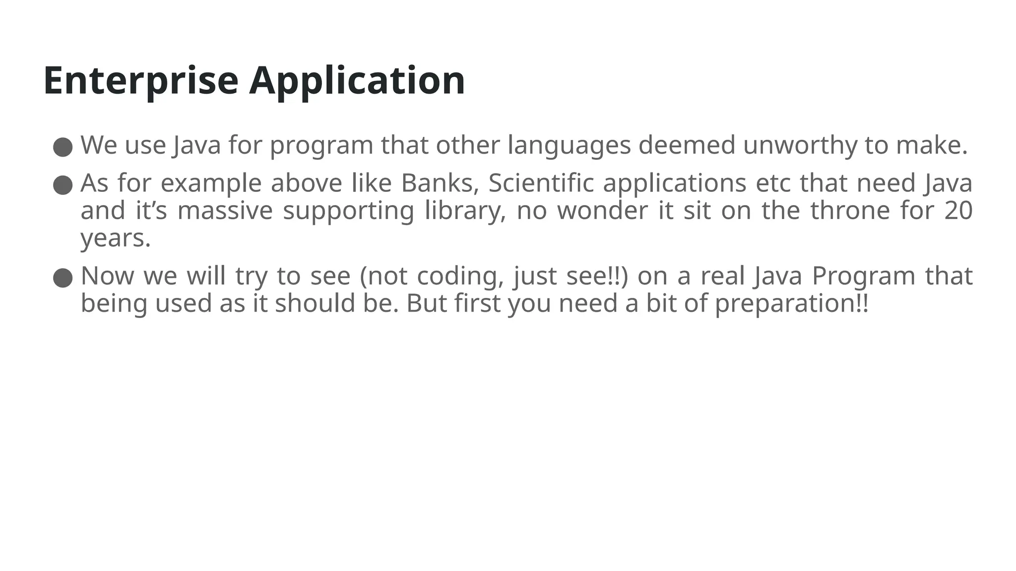 Enterprise Application
● We use Java for program that other languages deemed unworthy to make.
● As for example above like Banks, Scientific applications etc that need Java
and it’s massive supporting library, no wonder it sit on the throne for 20
years.
● Now we will try to see (not coding, just see!!) on a real Java Program that
being used as it should be. But first you need a bit of preparation!!
 