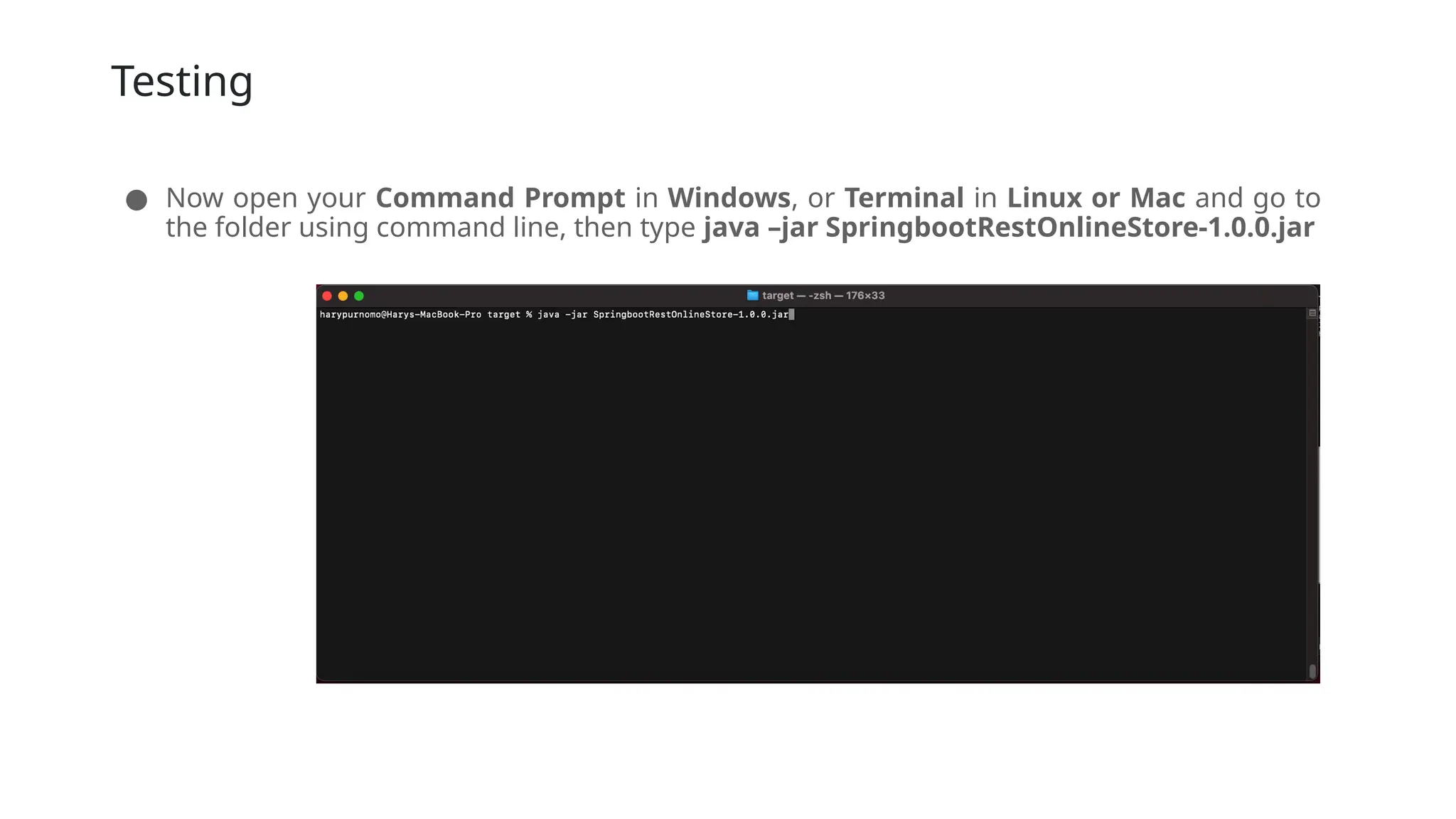 Testing
● Now open your Command Prompt in Windows, or Terminal in Linux or Mac and go to
the folder using command line, then type java –jar SpringbootRestOnlineStore-1.0.0.jar
 