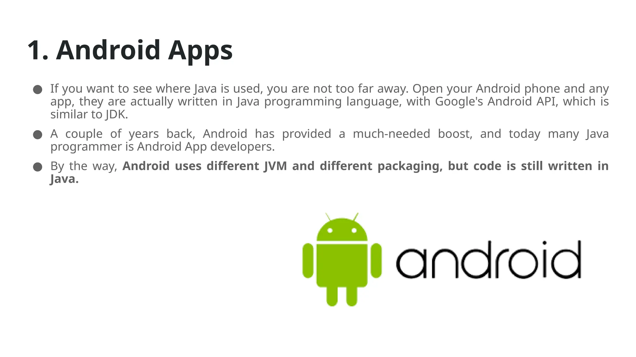 1. Android Apps
● If you want to see where Java is used, you are not too far away. Open your Android phone and any
app, they are actually written in Java programming language, with Google's Android API, which is
similar to JDK.
● A couple of years back, Android has provided a much-needed boost, and today many Java
programmer is Android App developers.
● By the way, Android uses different JVM and different packaging, but code is still written in
Java.
 
