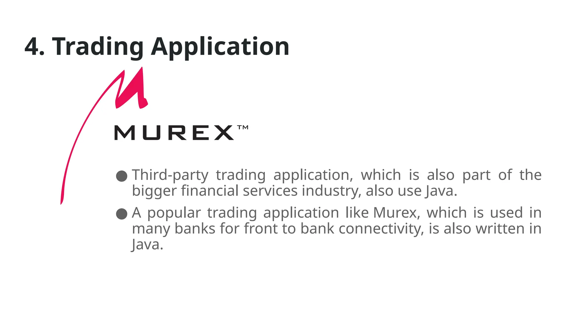 4. Trading Application
● Third-party trading application, which is also part of the
bigger financial services industry, also use Java.
● A popular trading application like Murex, which is used in
many banks for front to bank connectivity, is also written in
Java.
 