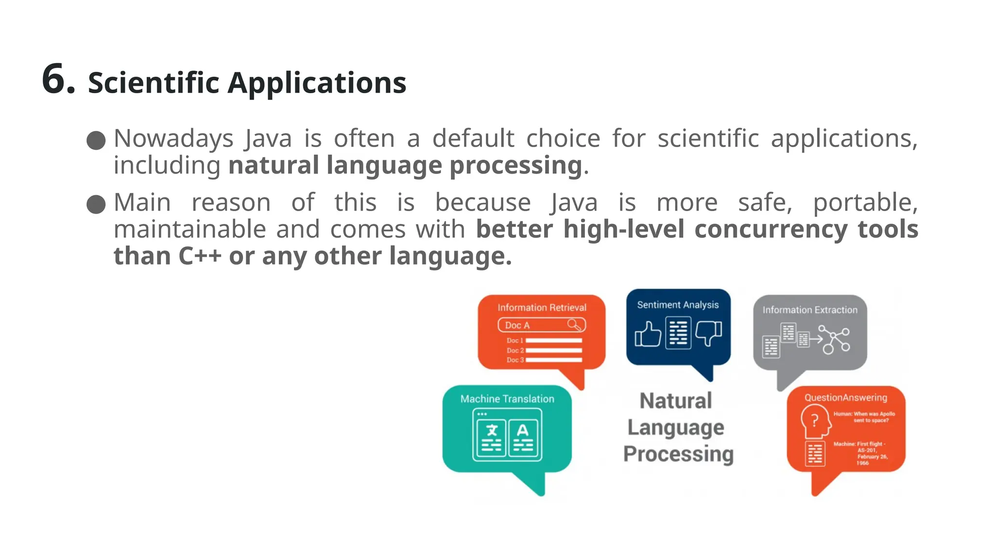 6. Scientific Applications
● Nowadays Java is often a default choice for scientific applications,
including natural language processing.
● Main reason of this is because Java is more safe, portable,
maintainable and comes with better high-level concurrency tools
than C++ or any other language.
 