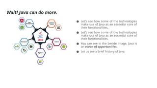 Wait! Java can do more.
● Let’s see how some of the technologies
make use of Java as an essential core of
their functionalities.
● Let’s see how some of the technologies
make use of Java as an essential core of
their functionalities.
● You can see in the beside image, Java is
an ocean of opportunities.
● Let us see a brief history of Java.
 