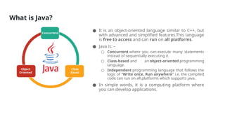 What is Java?
● It is an object-oriented language similar to C++, but
with advanced and simplified features.This language
is free to access and can run on all platforms.
● Java is: –
○ Concurrent where you can execute many statements
instead of sequentially executing it.
○ Class-based and an object-oriented programming
language.
○ Independent programming language that follows the
logic of “Write once, Run anywhere” i.e. the compiled
code can run on all platforms which supports java.
● In simple words, it is a computing platform where
you can develop applications.
 