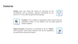 Features
Simple: Java has made life easier by removing all the
complexities such as pointers, operator overloading as you
see in C++ or any other programming language.
Portable: This is platform independent which means that any
application written on one platform can be easily ported to
another platform.
Object-oriented: Everything is considered to be an “object”
which possess some state, behavior and all the operations
are performed using these objects.
 
