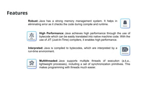 Features
Robust: Java has a strong memory management system. It helps in
eliminating error as it checks the code during compile and runtime.
High Performance: Java achieves high performance through the use of
bytecode which can be easily translated into native machine code. With the
use of JIT (Just-In-Time) compilers, it enables high performance.
Interpreted: Java is compiled to bytecodes, which are interpreted by a
run-time environment.
Multithreaded: Java supports multiple threads of execution (a.k.a.,
lightweight processes), including a set of synchronization primitives. This
makes programming with threads much easier.
 