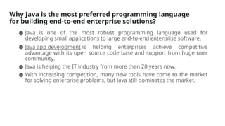 Why Java is the most preferred programming language
for building end-to-end enterprise solutions?
● Java is one of the most robust programming language used for
developing small applications to large end-to-end enterprise software.
● Java app development is helping enterprises achieve competitive
advantage with its open source code base and support from huge user
community.
● Java is helping the IT industry from more than 20 years now.
● With increasing competition, many new tools have come to the market
for solving enterprise problems, but Java still dominates the market.
 