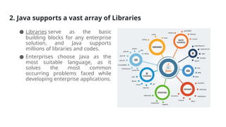 2. Java supports a vast array of Libraries
● Libraries serve as the basic
building blocks for any enterprise
solution, and Java supports
millions of libraries and codes.
● Enterprises choose Java as the
most suitable language, as it
solves the most common
occurring problems faced while
developing enterprise applications.
 