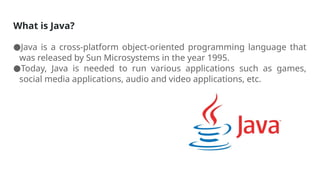 What is Java?
●Java is a cross-platform object-oriented programming language that
was released by Sun Microsystems in the year 1995.
●Today, Java is needed to run various applications such as games,
social media applications, audio and video applications, etc.
 