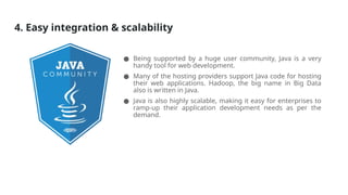 4. Easy integration & scalability
● Being supported by a huge user community, Java is a very
handy tool for web development.
● Many of the hosting providers support Java code for hosting
their web applications. Hadoop, the big name in Big Data
also is written in Java.
● Java is also highly scalable, making it easy for enterprises to
ramp-up their application development needs as per the
demand.
 