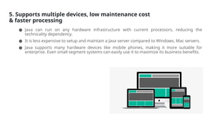 5. Supports multiple devices, low maintenance cost
& faster processing
● Java can run on any hardware infrastructure with current processors, reducing the
technicality dependency.
● It is less expensive to setup and maintain a Java server compared to Windows, Mac servers.
● Java supports many hardware devices like mobile phones, making it more suitable for
enterprise. Even small segment systems can easily use it to maximize its business benefits.
 