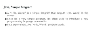 Java, Simple Program
● A "Hello, World!" is a simple program that outputs Hello, World! on the
screen.
● Since it's a very simple program, it's often used to introduce a new
programming language to a newbie.
● Let's explore how Java "Hello, World!" program works.
 