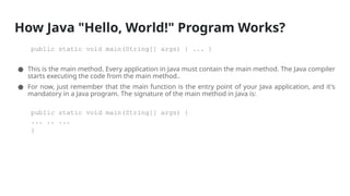 How Java "Hello, World!" Program Works?
public static void main(String[] args) { ... }
● This is the main method. Every application in Java must contain the main method. The Java compiler
starts executing the code from the main method..
● For now, just remember that the main function is the entry point of your Java application, and it's
mandatory in a Java program. The signature of the main method in Java is:
public static void main(String[] args) {
... .. ...
}
 