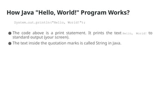How Java "Hello, World!" Program Works?
System.out.println("Hello, World!");
● The code above is a print statement. It prints the text Hello, World! to
standard output (your screen).
● The text inside the quotation marks is called String in Java.
 