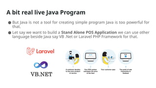 A bit real live Java Program
● But Java is not a tool for creating simple program Java is too powerful for
that.
● Let say we want to build a Stand Alone POS Application we can use other
language beside Java say VB .Net or Laravel PHP Framework for that.
 