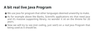 A bit real live Java Program
● We use Java for program that other languages deemed unworthy to make.
● As for example above like Banks, Scientific applications etc that need Java
and it’s massive supporting library, no wonder it sit on the throne for 20
years.
● Now we will try to see (not coding, just see!!) on a real Java Program that
being used as it should be.
 