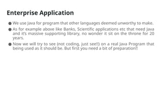 Enterprise Application
● We use Java for program that other languages deemed unworthy to make.
● As for example above like Banks, Scientific applications etc that need Java
and it’s massive supporting library, no wonder it sit on the throne for 20
years.
● Now we will try to see (not coding, just see!!) on a real Java Program that
being used as it should be. But first you need a bit of preparation!!
 