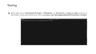 Testing
● Now open your Command Prompt in Windows, or Terminal in Linux or Mac and go to
the folder using command line, then type java –jar SpringbootRestOnlineStore-1.0.0.jar
 