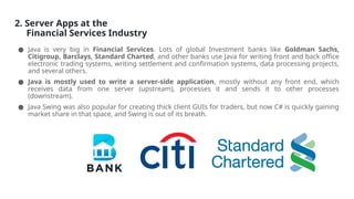2. Server Apps at the
Financial Services Industry
● Java is very big in Financial Services. Lots of global Investment banks like Goldman Sachs,
Citigroup, Barclays, Standard Charted, and other banks use Java for writing front and back office
electronic trading systems, writing settlement and confirmation systems, data processing projects,
and several others.
● Java is mostly used to write a server-side application, mostly without any front end, which
receives data from one server (upstream), processes it and sends it to other processes
(downstream).
● Java Swing was also popular for creating thick client GUIs for traders, but now C# is quickly gaining
market share in that space, and Swing is out of its breath.
 