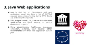 3. Java Web applications
● Java is also big on E-commerce and web
application space. You have a lot of RESTfull
services being created using Spring MVC, Struts
2.0, and similar frameworks.
● Even simple Servlet, JSP, and Struts based web
applications are quite popular on various
government projects.
● Many governments, healthcare, insurance,
education, defense, and several other
departments have their web application built in
Java.
 