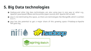 5. Big Data technologies
● Hadoop and other big data technologies are also using Java in one way or other e.g.,
Apache's Java-based HBase and Accumulo (open source) and Apache Nifi as well.
● Java is not dominating this space, as there are technologies like MongoDB, which is written
in C++.
● Java has the potential to get a major share of this growing space if Hadoop or Apache
Nifi goes big.
 