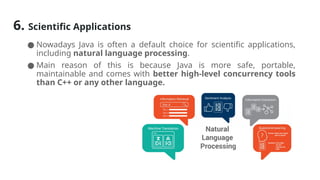 6. Scientific Applications
● Nowadays Java is often a default choice for scientific applications,
including natural language processing.
● Main reason of this is because Java is more safe, portable,
maintainable and comes with better high-level concurrency tools
than C++ or any other language.
 