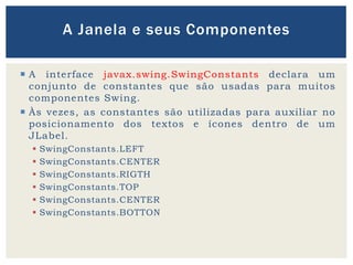  A interface javax.swing.SwingConstants declara um
conjunto de constantes que são usadas para muitos
componentes Swing.
 Às vezes, as constantes são utilizadas para auxiliar no
posicionamento dos textos e ícones dentro de um
JLabel.
 SwingConstants.LEFT
 SwingConstants.CENTER
 SwingConstants.RIGTH
 SwingConstants.TOP
 SwingConstants.CENTER
 SwingConstants.BOTTON
A Janela e seus Componentes
 