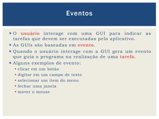 O usuário interage com uma GUI para indicar as
tarefas que devem ser executadas pelo aplicativo.
 As GUIs são baseadas em evento.
 Quando o usuário interage com a GUI gera um evento
que guia o programa na realização de uma tarefa.
 Alguns exemplos de evento:
 clicar em um botão
 digitar em um campo de texto
 selecionar um item do menu
 fechar uma janela
 mover o mouse
Eventos
 