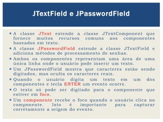  A classe JText estende a classe JTextComponent que
fornece muitos recursos comuns aos componentes
baseados em texto.
 A classe JPasswordField estende a classe JTextField e
adiciona métodos de processamento de senhas.
 Ambos os componentes representam uma área de uma
única linha onde o usuário pode inserir um texto.
 Um JPasswordField mostra que caracteres estão sendo
digitados, mas oculta os caracteres reais.
 Quando o usuário digita um texto em um dos
componentes e tecla ENTER um evento ocorre.
 O texto só pode ser digitado para o componente que
estiver em foco.
 Um componente recebe o foco quando o usuário clica no
componente. Isto é importante para capturar
corretamente a origem do evento.
JTextField e JPasswordField
 