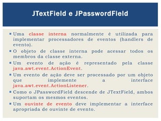  Uma classe interna normalmente é utilizada para
implementar processadores de eventos (handlers de
evento).
 O objeto de classe interna pode acessar todos os
membros da classe externa.
 Um evento de ação é representado pela classe
java.awt.event.ActionEvent.
 Um evento de ação deve ser processado por um objeto
que implemente a interface
java.awt.event.ActionListener.
 Como o JPasswordField descende de JTextField, ambos
suportam os mesmos eventos.
 Um ouvinte de evento deve implementar a interface
apropriada de ouvinte de evento.
JTextField e JPasswordField
 
