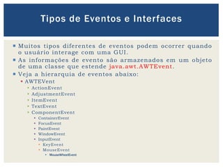  Muitos tipos diferentes de eventos podem ocorrer quando
o usuário interage com uma GUI.
 As informações de evento são armazenados em um objeto
de uma classe que estende java.awt.AWTEvent.
 Veja a hierarquia de eventos abaixo:
 AWTEVent
 ActionEvent
 AdjustmentEvent
 ItemEvent
 TextEvent
 ComponentEvent
 ContainerEvent
 FocusEvent
 PaintEvent
 WindowEvent
 InputEvent
 KeyEvent
 MouseEvent
 MouseWheelEvent
Tipos de Eventos e Interfaces
 