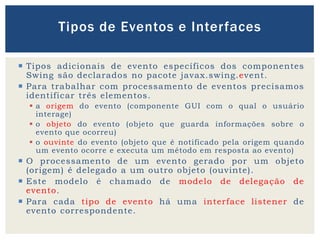  Tipos adicionais de evento específicos dos componentes
Swing são declarados no pacote javax.swing.event.
 Para trabalhar com processamento de eventos precisamos
identificar três elementos.
 a origem do evento (componente GUI com o qual o usuário
interage)
 o objeto do evento (objeto que guarda informações sobre o
evento que ocorreu)
 o ouvinte do evento (objeto que é notificado pela origem quando
um evento ocorre e executa um método em resposta ao evento)
 O processamento de um evento gerado por um objeto
(origem) é delegado a um outro objeto (ouvinte).
 Este modelo é chamado de modelo de delegação de
evento.
 Para cada tipo de evento há uma interface listener de
evento correspondente.
Tipos de Eventos e Interfaces
 