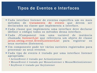  Cada interface listener de eventos especifica um ou mais
métodos de tratamento de evento que devem ser
declarados na classe que implementa a interface.
 Cada classe que implementa uma interface deve declarar
(definir o código) todos os métodos dessa interface.
 Cada JComponent tem uma variável de instância
chamada listenerList que referencia um objeto de classe
javax.swing.event.EventListenerList para registrar os
seus ouvintes (listeners).
 Um componente pode ter vários ouvintes registrados para
processar os seus eventos.
 Cada tipo de evento é tratado por uma interface listener
apropriada:
 ActionEvent é tratado por ActionListener
 MouseEvent é tratado por MouseListener e MouseMotionListener
 KeyEvent é tratado por KeyListener
Tipos de Eventos e Interfaces
 