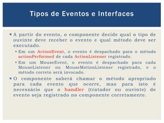  A partir do evento, o componente decide qual o tipo de
ouvinte deve receber o evento e qual método deve ser
executado.
 Em um ActionEvent, o evento é despachado para o método
actionPerformed de cada ActionListener registrado.
 Em um MouseEvent, o evento é despachado para cada
MouseListener ou MouseMotionListener registrado, e o
método correto será invocado.
 O componente saberá chamar o método apropriado
para cada evento que ocorre, mas para isto é
necessário que o handler (tratador ou ouvinte) de
evento seja registrado no componente corretamente.
Tipos de Eventos e Interfaces
 