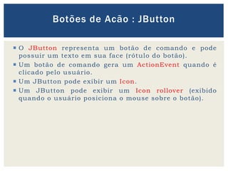  O JButton representa um botão de comando e pode
possuir um texto em sua face (rótulo do botão).
 Um botão de comando gera um ActionEvent quando é
clicado pelo usuário.
 Um JButton pode exibir um Icon.
 Um JButton pode exibir um Icon rollover (exibido
quando o usuário posiciona o mouse sobre o botão).
Botões de Acão : JButton
 