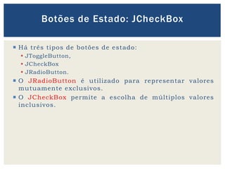  Há três tipos de botões de estado:
 JToggleButton,
 JCheckBox
 JRadioButton.
 O JRadioButton é utilizado para representar valores
mutuamente exclusivos.
 O JCheckBox permite a escolha de múltiplos valores
inclusivos.
Botões de Estado: JCheckBox
 