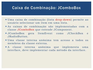  Uma caixa de combinação (lista drop-down) permite ao
usuário selecionar um item em uma lista.
 As caixas de combinação são implementadas com a
classe JComboBox que estende JComponent.
 JComboBox gera ItemEvent como JCheckBox e
JRadioButton.
 Uma classe interna anônima tem acesso a todos os
membros da classe externa.
 A classe interna anônima que implementa uma
interface, deve implementar cada método da interface.
Caixa de Combinação: JComboBox
 