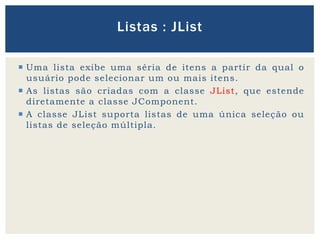  Uma lista exibe uma séria de itens a partir da qual o
usuário pode selecionar um ou mais itens.
 As listas são criadas com a classe JList, que estende
diretamente a classe JComponent.
 A classe JList suporta listas de uma única seleção ou
listas de seleção múltipla.
Listas : JList
 