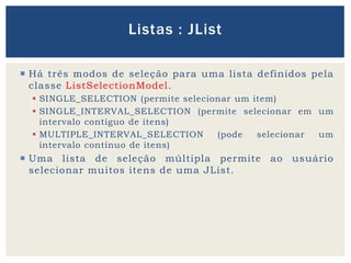  Há três modos de seleção para uma lista definidos pela
classe ListSelectionModel.
 SINGLE_SELECTION (permite selecionar um item)
 SINGLE_INTERVAL_SELECTION (permite selecionar em um
intervalo contíguo de itens)
 MULTIPLE_INTERVAL_SELECTION (pode selecionar um
intervalo contínuo de itens)
 Uma lista de seleção múltipla permite ao usuário
selecionar muitos itens de uma JList.
Listas : JList
 