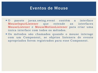  O pacote javax.swing.event contém a interface
MouseInputListener que estende as interfaces
MouseListener e MouseMotionListener para criar uma
única interface com todos os métodos.
 Os métodos são chamados quando o mouse interage
com um Component, se objetos listeners de evento
apropriados forem registrados para esse Component.
Eventos de Mouse
 