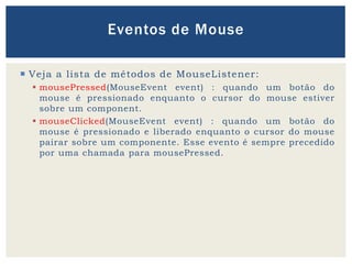  Veja a lista de métodos de MouseListener:
 mousePressed(MouseEvent event) : quando um botão do
mouse é pressionado enquanto o cursor do mouse estiver
sobre um component.
 mouseClicked(MouseEvent event) : quando um botão do
mouse é pressionado e liberado enquanto o cursor do mouse
pairar sobre um componente. Esse evento é sempre precedido
por uma chamada para mousePressed.
Eventos de Mouse
 