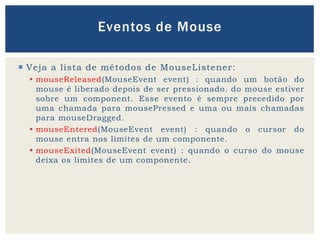  Veja a lista de métodos de MouseListener:
 mouseReleased(MouseEvent event) : quando um botão do
mouse é liberado depois de ser pressionado. do mouse estiver
sobre um component. Esse evento é sempre precedido por
uma chamada para mousePressed e uma ou mais chamadas
para mouseDragged.
 mouseEntered(MouseEvent event) : quando o cursor do
mouse entra nos limites de um componente.
 mouseExited(MouseEvent event) : quando o curso do mouse
deixa os limites de um componente.
Eventos de Mouse
 