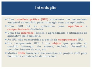  Uma interface gráfica (GUI) apresenta um mecanismo
amigável ao usuário para interagir com um aplicativo.
 Uma GUI dá ao aplicativo uma aparência e
comportamento distintos.
 Uma boa interface facilita o aprendizado e utilização do
aplicativo pelo usuário.
 As GUI são construídas a partir de componentes GUI.
 Um componente GUI é um objeto que permite ao
usuário interagir via mouse, teclado, formulário,
reconhecimento de voz, etc.
 Muitas IDEs fornecem ferramentas de projeto GUI para
facilitar a construção da interface.
Introdução
 